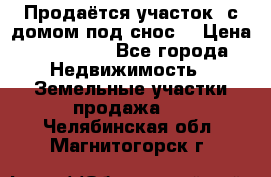 Продаётся участок (с домом под снос) › Цена ­ 150 000 - Все города Недвижимость » Земельные участки продажа   . Челябинская обл.,Магнитогорск г.